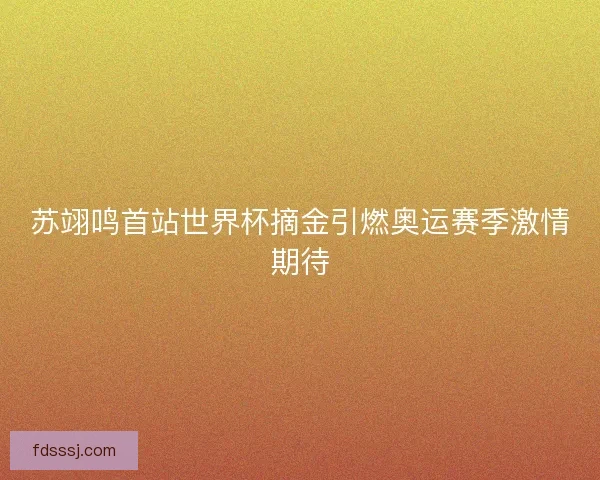 苏翊鸣首站世界杯摘金引燃奥运赛季激情期待