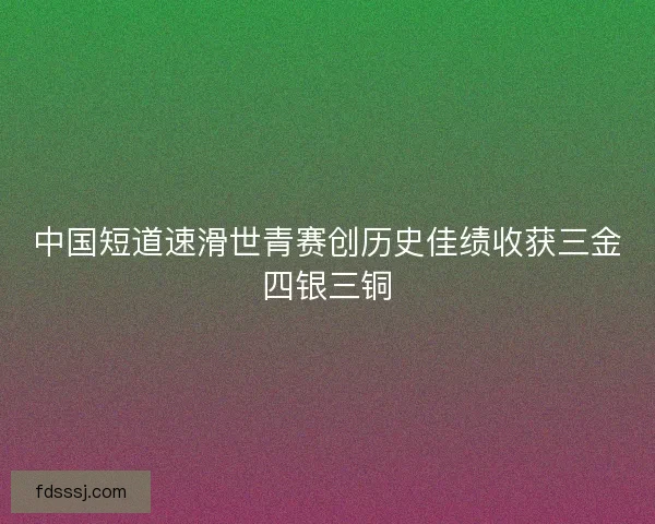中国短道速滑世青赛创历史佳绩收获三金四银三铜