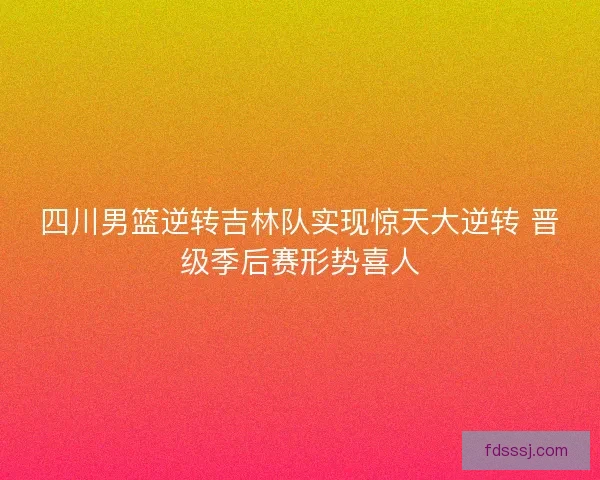 四川男篮逆转吉林队实现惊天大逆转 晋级季后赛形势喜人