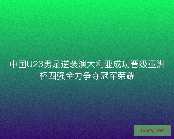 中国U23男足逆袭澳大利亚成功晋级亚洲杯四强全力争夺冠军荣耀